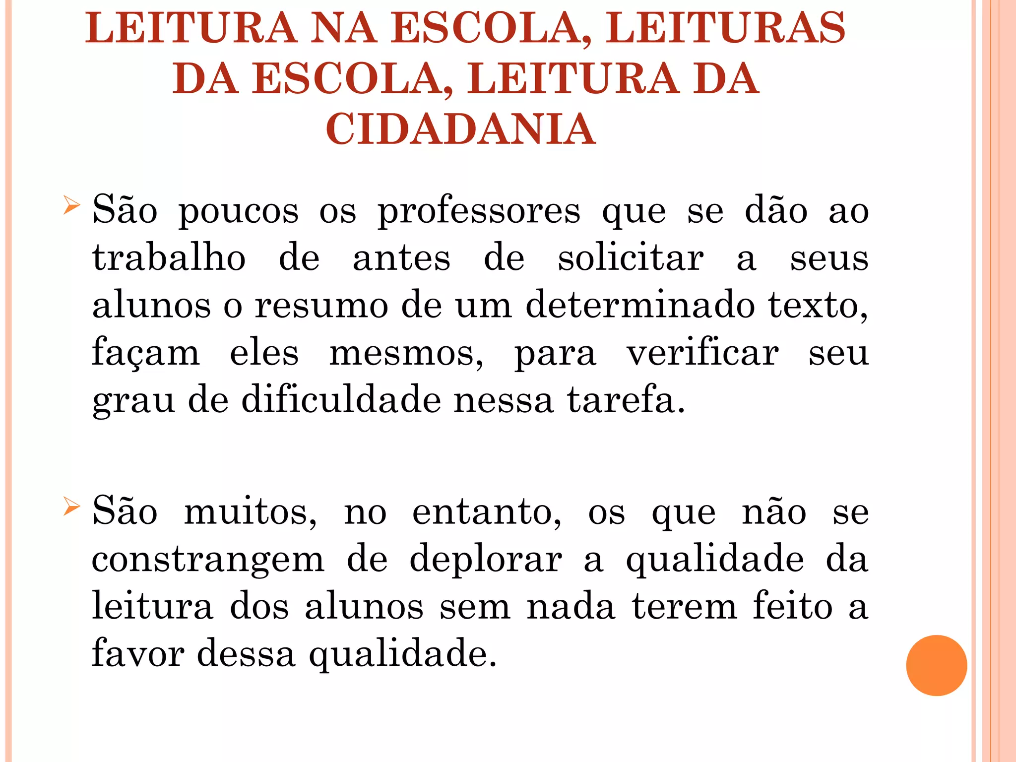 LEITURA NA ESCOLA, LEITURAS
DA ESCOLA, LEITURA DA
CIDADANIA
 São poucos os professores que se dão ao
trabalho de antes de solicitar a seus
alunos o resumo de um determinado texto,
façam eles mesmos, para verificar seu
grau de dificuldade nessa tarefa.
 São muitos, no entanto, os que não se
constrangem de deplorar a qualidade da
leitura dos alunos sem nada terem feito a
favor dessa qualidade.
 