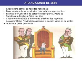 ATO ADICIONAL DE 1834
• Criado para conter as revoltas regenciais
• Dava autonomia as províncias para criarem algumas leis
• Extinguiu o Conselho de Estado (criado por D. Pedro I)
• Substituiu a Regência Trina por Una
• Criou o voto secreto e direto nas eleições dos regentes
• As Assembleias Provinciais passaram a decidir sobre os impostos
arrecadados pelas províncias
 