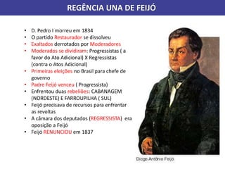 REGÊNCIA UNA DE FEIJÓ
• D. Pedro I morreu em 1834
• O partido Restaurador se dissolveu
• Exaltados derrotados por Moderadores
• Moderados se dividiram: Progressistas ( a
favor do Ato Adicional) X Regressistas
(contra o Atos Adicional)
• Primeiras eleições no Brasil para chefe de
governo
• Padre Feijó venceu ( Progressista)
• Enfrentou duas rebeliões: CABANAGEM
(NORDESTE) E FARROUPILHA ( SUL)
• Feijó precisava de recursos para enfrentar
as revoltas
• A câmara dos deputados (REGRESSISTA) era
oposição a Feijó
• Feijó RENUNCIOU em 1837
 