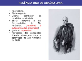 REGÊNCIA UNA DE ARAÚJO LIMA
• Regressista
• Eleito regente
• Queria combater as
rebeliões provinciais
• 1840- aprovou a Lei
Interpretativa do Ato
Adicional. (retirando a
autonomia das províncias)
• governo repressivo
• retrocesso das conquistas
liberais alcançado com a
aprovação do Ato Adicional
de 1834
 