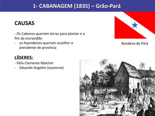 1- CABANAGEM (1835) – Grão-Pará
CAUSAS
- Os Cabanos queriam terras para plantar e o
fim da escravidão
- os fazendeiros queriam escolher o
presidente de província
LÍDERES:
- Félix Clemente Malcher
- Eduardo Angelim (cearense)
Bandeira do Pará
 