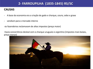 2- FARROUPILHA (1835-1845) RS/SC
CAUSAS
- A base da economia era a criação de gado e charque, couro, sebo e graxa
- vendiam para o mercado interno
-os fazendeiros reclamavam de altos impostos (preço maior)
-havia concorrência desleal com o charque uruguaio e argentino (impostos mais baixos,
preço menor)
 
