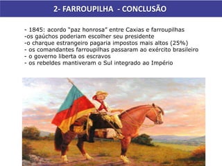 2- FARROUPILHA - CONCLUSÃO
- 1845: acordo “paz honrosa” entre Caxias e farroupilhas
-os gaúchos poderiam escolher seu presidente
-o charque estrangeiro pagaria impostos mais altos (25%)
- os comandantes farroupilhas passaram ao exército brasileiro
- o governo liberta os escravos
- os rebeldes mantiveram o Sul integrado ao Império
 