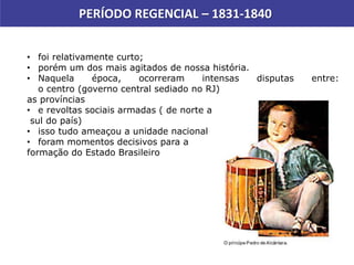 PERÍODO REGENCIAL – 1831-1840
• foi relativamente curto;
• porém um dos mais agitados de nossa história.
• Naquela época, ocorreram intensas disputas entre:
o centro (governo central sediado no RJ)
as províncias
• e revoltas sociais armadas ( de norte a
sul do país)
• isso tudo ameaçou a unidade nacional
• foram momentos decisivos para a
formação do Estado Brasileiro
 