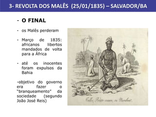 3- REVOLTA DOS MALÊS (25/01/1835) – SALVADOR/BA
- O FINAL
- os Malês perderam
- Março de 1835:
africanos libertos
mandados de volta
para a África
- até os inocentes
foram expulsos da
Bahia
-objetivo do governo
era fazer o
“branqueamento” da
sociedade (segundo
João José Reis)
 