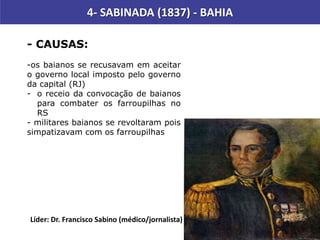 - CAUSAS:
-os baianos se recusavam em aceitar
o governo local imposto pelo governo
da capital (RJ)
- o receio da convocação de baianos
para combater os farroupilhas no
RS
- militares baianos se revoltaram pois
simpatizavam com os farroupilhas
Líder: Dr. Francisco Sabino (médico/jornalista)
4- SABINADA (1837) - BAHIA
 