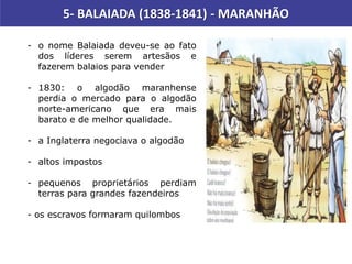 5- BALAIADA (1838-1841) - MARANHÃO
- o nome Balaiada deveu-se ao fato
dos líderes serem artesãos e
fazerem balaios para vender
- 1830: o algodão maranhense
perdia o mercado para o algodão
norte-americano que era mais
barato e de melhor qualidade.
- a Inglaterra negociava o algodão
- altos impostos
- pequenos proprietários perdiam
terras para grandes fazendeiros
- os escravos formaram quilombos
 