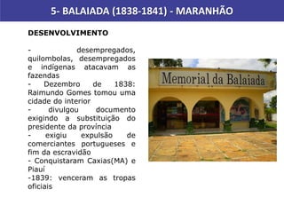 5- BALAIADA (1838-1841) - MARANHÃO
DESENVOLVIMENTO
- desempregados,
quilombolas, desempregados
e indígenas atacavam as
fazendas
- Dezembro de 1838:
Raimundo Gomes tomou uma
cidade do interior
- divulgou documento
exigindo a substituição do
presidente da província
- exigiu expulsão de
comerciantes portugueses e
fim da escravidão
- Conquistaram Caxias(MA) e
Piauí
-1839: venceram as tropas
oficiais
 