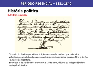 História política
D. Pedro I renunciou
PERÍODO REGENCIAL – 1831-1840
"Usando do direito que a Constituição me concede, declaro que hei muito
voluntariamente abdicado na pessoa de meu muito amado e prezado filho o Senhor
D. Pedro de Alcântara.
Boa Vista, 7 de abril de mil oitocentos e trinta e um, décimo da Independência e
do Império”. Pedro
 