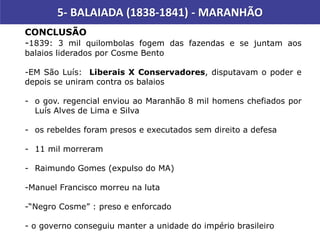 5- BALAIADA (1838-1841) - MARANHÃO
CONCLUSÃO
-1839: 3 mil quilombolas fogem das fazendas e se juntam aos
balaios liderados por Cosme Bento
-EM São Luís: Liberais X Conservadores, disputavam o poder e
depois se uniram contra os balaios
- o gov. regencial enviou ao Maranhão 8 mil homens chefiados por
Luís Alves de Lima e Silva
- os rebeldes foram presos e executados sem direito a defesa
- 11 mil morreram
- Raimundo Gomes (expulso do MA)
-Manuel Francisco morreu na luta
-“Negro Cosme” : preso e enforcado
- o governo conseguiu manter a unidade do império brasileiro
 