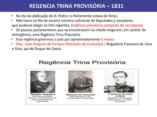 REGENCIA TRINA PROVISÓRIA – 1831
• No dia da abdicação de D. Pedro I o Parlamento estava de férias
• Não havia no Rio de Janeiro número suficiente de deputados e senadores
que pudesse eleger os três regentes. (regência provisória composta de senadores)
• Os poucos parlamentares que se encontravam na cidade elegeram, em caráter de
emergência, uma Regência Trina Provisória
• Essa regência governou o país por aproximadamente 3 meses.
• Obs.: José Joaquim de Campos (Marquês de Caravelas) / Brigadeiro Francisco de Lima
e Silva, pai do Duque de Caxias
 