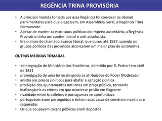 REGÊNCIA TRINA PROVISÓRIA
• A principal medida tomada por essa Regência foi convocar os demais
parlamentares para que elegessem, em Assembleia Geral, a Regência Trina
Permanente.
• Apesar de manter as estruturas políticas do Império autoritário, a Regência
Provisória tinha um caráter liberal e anti-absolutista.
• Era o início do chamado avanço liberal, que durou até 1837, quando os
grupos políticos das províncias alcançaram um maior grau de autonomia.
OUTRAS MEDIDAS TOMADAS
• reintegração do Ministério dos Brasileiros, demitido por D. Pedro I em abril
de 1831
• promulgação de uma lei restringindo as atribuições do Poder Moderador
• anistia aos presos políticos para abafar a agitação política
• proibição dos ajuntamentos noturnos em praça pública, tornando
inafiançáveis os crimes em que ocorresse prisão em flagrante
• rivalidade entre brasileiros e portugueses se aprofundava
• portugueses eram perseguidos e tinham suas casas de comércio invadidas e
saqueadas
• Os que ocupavam cargos públicos eram depostos
 