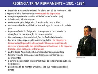 REGÊNCIA TRINA PERMANENTE – 1831 - 1834
• Instalada a Assembleia Geral, foi eleita em 17 de junho de 1831
a Regência Trina Permanente – composta de deputados
• composta pelos deputados José da Costa Carvalho (sul)
• João Bráulio Muniz (norte)
• novamente pelo Brigadeiro Francisco de Lima e Silva
• uma tentativa de equilíbrio entre as forças do norte e do sul do
país
• A permanência do Brigadeiro era a garantia do controle da
situação e da manutenção da ordem pública
• tirava dos regentes as atribuições do Poder Moderador
• Por essa Lei os regentes ficavam impedidos: de dissolver a
Câmara dos Deputados, de conceder títulos de nobreza, de
decretar a suspensão das garantias constitucionais e de negociar
tratados com potências estrangeiras
• padre Diogo Antônio Feijó, nomeado Ministro da Justiça
• Feijó teve carta branca para castigar os desordeiros e os
delinquentes
• o direito de exonerar e responsabilizar os funcionários públicos
negligentes
• possibilidade de manter um jornal sob sua responsabilidade
direta
 