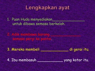 1. Puan Huda menyediakan______________
   untuk dibawa semasa berkelah.

2. Adik membawa barang _____________
   semasa pergi ke pantai.

3. Mereka membeli ____________ di gerai itu.

4. Ibu membasuh ___________ yang kotor itu.
 