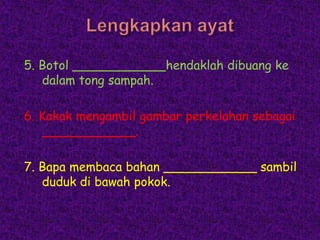 5. Botol ____________hendaklah dibuang ke
   dalam tong sampah.

6. Kakak mengambil gambar perkelahan sebagai
   ____________.

7. Bapa membaca bahan ____________ sambil
   duduk di bawah pokok.
 