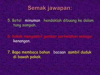 5. Botol minuman hendaklah dibuang ke dalam
   tong sampah.

6. Kakak mengambil gambar perkelahan sebagai
   kenangan.

7. Bapa membaca bahan bacaan sambil duduk
   di bawah pokok.
 