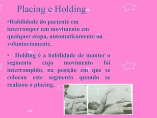Placing e Holding
•Habilidade do paciente em
interromper um movimento em
qualquer etapa, automaticamente ou
voluntariamente.
• Holding é a habilidade de manter o
segmento      cujo  movimento    foi
interrompido, na posição em que se
colocou este segmento quando se
realizou o placing.
 