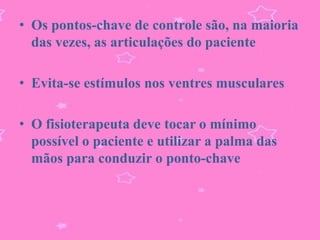 • Os pontos-chave de controle são, na maioria
  das vezes, as articulações do paciente

• Evita-se estímulos nos ventres musculares

• O fisioterapeuta deve tocar o mínimo
  possível o paciente e utilizar a palma das
  mãos para conduzir o ponto-chave
 