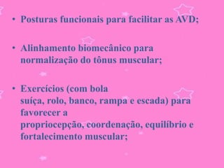 • Posturas funcionais para facilitar as AVD;

• Alinhamento biomecânico para
  normalização do tônus muscular;

• Exercícios (com bola
  suíça, rolo, banco, rampa e escada) para
  favorecer a
  propriocepção, coordenação, equilíbrio e
  fortalecimento muscular;
 