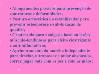• Alongamentos passivos para prevenção de
contraturas e deformidades;
• Postura ortostática no estabilizador para
prevenir osteoporose e sub-luxação de
quadril;
• Crioterapia para analgesia local ou lesões
músculo-tendinosas para efeito cicatrizante
e anti-inflamatório;
• Aprimoramento da marcha independente
para desviar, ultrapassar e pular obstáculos,
correr, jogar bola com os pés e com as mãos;
 