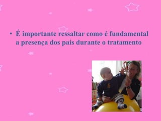 • É importante ressaltar como é fundamental
  a presença dos pais durante o tratamento
 
