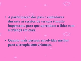 • A participação dos pais e cuidadores
  durante as sessões de terapia é muito
  importante para que aprendam a lidar com
  a criança em casa.

• Quanto mais pessoas envolvidas melhor
  para a terapia com crianças.
 