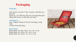 Chất liệu:
Giấy Kraft và carton 3 lớp- là giấy có độ bền cao,
nhỏ nhẹ.
Ngoài ra, với chất liệu giấy này còn giúp hộp giấy
đựng bánh pizza có một mức giá hợp lí
Nội dung in:
logo, slogan, thông tin liên hệ cửa hàng, trang
web,
số điện thoại đặt hàng…
Kích thước:
Đựng bánh size nhỏ-16cm: 18 x 18 x 4 cm
Đựng bánh size 25cm: 26 x 26 x 4 cm
Đựng bánh size 30cm: 32 x 32 x 4 cm
Packaging
 