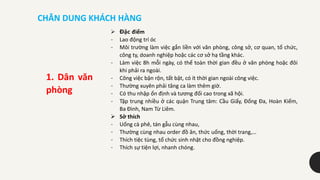 CHÂN DUNG KHÁCH HÀNG
 Đặc điểm
- Lao động trí óc
- Môi trường làm việc gắn liền với văn phòng, công sở, cơ quan, tổ chức,
công ty, doanh nghiệp hoặc các cơ sở hạ tầng khác.
- Làm việc 8h mỗi ngày, có thể toàn thời gian đều ở văn phòng hoặc đôi
khi phải ra ngoài.
- Công việc bận rộn, tất bật, có ít thời gian ngoài công việc.
- Thường xuyên phải tăng ca làm thêm giờ.
- Có thu nhập ổn định và tương đối cao trong xã hội.
- Tập trung nhiều ở các quận Trung tâm: Cầu Giấy, Đống Đa, Hoàn Kiếm,
Ba Đình, Nam Từ Liêm.
 Sở thích
- Uống cà phê, tán gẫu cùng nhau,
- Thường cùng nhau order đồ ăn, thức uống, thời trang,…
- Thích tiệc tùng, tổ chức sinh nhật cho đồng nghiệp.
- Thích sự tiện lợi, nhanh chóng.
1. Dân văn
phòng
 