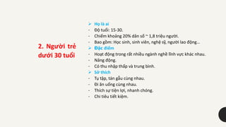  Họ là ai
- Độ tuổi: 15-30.
- Chiếm khoảng 20% dân số ~ 1,8 triệu người.
- Bao gồm: Học sinh, sinh viên, nghệ sỹ, người lao động…
 Đặc điểm
- Hoạt động trong rất nhiều ngành nghề lĩnh vực khác nhau.
- Năng động.
- Có thu nhập thấp và trung bình.
 Sở thích
- Tụ tập, tán gẫu cùng nhau.
- Đi ăn uống cùng nhau.
- Thích sự tiện lợi, nhanh chóng.
- Chi tiêu tiết kiệm.
2. Người trẻ
dưới 30 tuổi
 