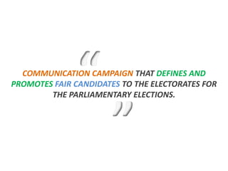 COMMUNICATION CAMPAIGN THAT DEFINES AND
PROMOTES FAIR CANDIDATES TO THE ELECTORATES FOR
        THE PARLIAMENTARY ELECTIONS.
 