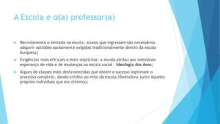 A Escola e o(a) professor(a)
 Recrutamento e entrada na escola: alunos que ingressam são necessários
adquirir aptidões socialmente exigidas tradicionalmente dentro da escola
burguesa;
 Exigências mais eficazes e mais implícitas: a escola atribui aos indivíduos
esperança de vida e de mudanças na escala social – Ideologia dos dons;
 Alguns de classes mais desfavorecidas que obtém o sucesso legitimam o
processo completo, dando crédito ao mito da escola libertadora junto àqueles
próprios indivíduos que ela eliminou;
 