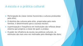 A escola e a prática cultural
 Participação da classe menos favorecida a culturas produzidas
pela elite;
 O domínio das culturas pela elite, propiciadas pelo meio
familiar, é determinante para o sucesso escolar;
 A participação e frequência em instituições são reflexos desse
sistema que propicia a classe de quem a produz;
 O poder da influência da escola nas práticas culturais, os
estímulos são mais uma vez motivados pela Ideologia dos dons;
 