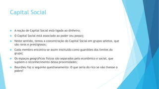 Capital Social
 A noção de Capital Social está ligada ao dinheiro;
 O Capital Social está associado ao poder (eu posso);
 Neste sentido, temos a concentração do Capital Social em grupos seletos, que
são raros e prestigiosos;
 Cada membro encontra-se assim instituído como guardiões dos limites do
grupo;
 Os espaços geográficos físicos são separados pelo econômico e social, que
supõem o reconhecimento dessa proximidades;
 Bourdieu faz o seguinte questionamento: O que seria do rico se não tivesse o
pobre?
 