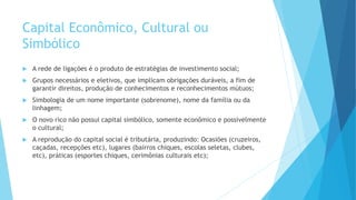 Capital Econômico, Cultural ou
Simbólico
 A rede de ligações é o produto de estratégias de investimento social;
 Grupos necessários e eletivos, que implicam obrigações duráveis, a fim de
garantir direitos, produção de conhecimentos e reconhecimentos mútuos;
 Simbologia de um nome importante (sobrenome), nome da família ou da
linhagem;
 O novo rico não possui capital simbólico, somente econômico e possivelmente
o cultural;
 A reprodução do capital social é tributária, produzindo: Ocasiões (cruzeiros,
caçadas, recepções etc), lugares (bairros chiques, escolas seletas, clubes,
etc), práticas (esportes chiques, cerimônias culturais etc);
 