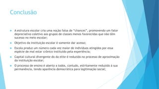 Conclusão
 A estrutura escolar cria uma noção falsa de “chances”, promovendo um fator
depreciativo coletivo aos grupos de classes menos favorecidas que não têm
sucesso no meio escolar;
 Objetivo da instituição escolar é somente dar acesso;
 Escola produz um número cada vez maior de indivíduos atingidos por essa
espécie de mal estar crônico instituído pela experiência;
 Capital cultural divergente do da elite é reduzido no processo de aproximação
da instituição escolar;
 O processo de ensino é aberto a todos, contudo, estritamente reduzido à sua
permanência, tendo aparência democrática para legitimação social;
 