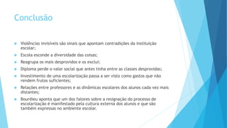 Conclusão
 Violências invisíveis são sinais que apontam contradições da instituição
escolar;
 Escola esconde a diversidade das coisas;
 Reagrupa os mais desprovidos e os exclui;
 Diploma perde o valor social que antes tinha entre as classes desprovidas;
 Investimento de uma escolarização passa a ser visto como gastos que não
rendem frutos suficientes;
 Relações entre professores e as dinâmicas escolares dos alunos cada vez mais
distantes;
 Bourdieu aponta que um dos fatores sobre a resignação do processo de
escolarização é manifestado pela cultura externa dos alunos e que são
também expressas no ambiente escolar.
 