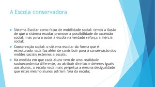 A Escola conservadora
 Sistema Escolar como fator de mobilidade social: temos a ilusão
de que o sistema escolar promove a possibilidade de ascensão
social, mas para o autor a escola na verdade reforça a inércia
social;
 Conservação social: o sistema escolar da forma que é
estruturado nada faz além de contribuir para a conservação dos
moldes sociais externos a escola;
 Na medida em que cada aluno vem de uma realidade
socioeconômica diferente, ao atribuir direitos e deveres iguais
aos alunos, a escola nada mais perpetua a mesma desigualdade
que estes mesmo alunos sofriam fora da escola;
 