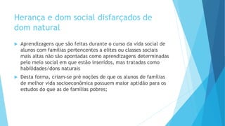 Herança e dom social disfarçados de
dom natural
 Aprendizagens que são feitas durante o curso da vida social de
alunos com famílias pertencentes a elites ou classes sociais
mais altas não são apontadas como aprendizagens determinadas
pelo meio social em que estão inseridos, mas tratadas como
habilidades/dons naturais
 Desta forma, criam-se pré noções de que os alunos de famílias
de melhor vida socioeconômica possuem maior aptidão para os
estudos do que as de famílias pobres;
 