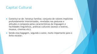 Capital Cultural
 Constitui-se de: herança familiar, conjunto de valores implícitos
profundamente interiorizados, revelados nas posturas e
atitudes e composta pelas características da linguagem e
facilidades linguísticas, práticas culturais (acesso a teatros,
museus, cinemas etc);
 Sendo essa bagagem, segundo o autor, muito importante para o
êxito escolar;
 