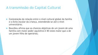 A transmissão do Capital Cultural
 Constatação da relação entre o nível cultural global da família
e o êxito escolar da criança, estendendo-se até o nível
universitário;
 Bourdieu afirma que as chances objetivas de um jovem de uma
família com maior poder aquisitivo é 40 vezes maior que a de
um jovem filho de operários;
 