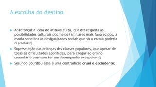 A escolha do destino
 Ao reforçar a ideia de atitude culta, que diz respeito as
possibilidades culturais dos meios familiares mais favorecidos, a
escola sanciona as desigualdades sociais que só a escola poderia
reproduzir;
 Superseleção das crianças das classes populares, que apesar de
todas as dificuldades apontadas, para chegar ao ensino
secundário precisam ter um desempenho excepcional;
 Segundo Bourdieu essa é uma contradição cruel e excludente;
 