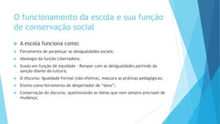 O funcionamento da escola e sua função
de conservação social
 A escola funciona como:
 Ferramenta de perpetuar as desigualdades sociais;
 Ideologia da função Libertadora;
 Ilusão em função de equidade – Romper com as desigualdades partindo da
sanção diante da cultura;
 O discurso: Igualdade Formal (não efetiva), mascara as práticas pedagógicas;
 Ensino como ferramenta de despertador de “dons”;
 Conservação do discurso, questionando as ideias que nem sempre precisam de
mudança;
 