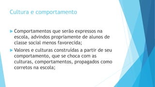 Cultura e comportamento
 Comportamentos que serão expressos na
escola, advindos propriamente de alunos de
classe social menos favorecida;
 Valores e culturas construídas a partir de seu
comportamento, que se choca com as
culturas, comportamentos, propagados como
corretos na escola;
 