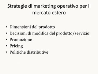 Strategie di marketing operativo per il
            mercato estero

•   Dimensioni del prodotto
•   Decisioni di modifica del prodotto/servizio
•   Promozione
•   Pricing
•   Politiche distributive
 
