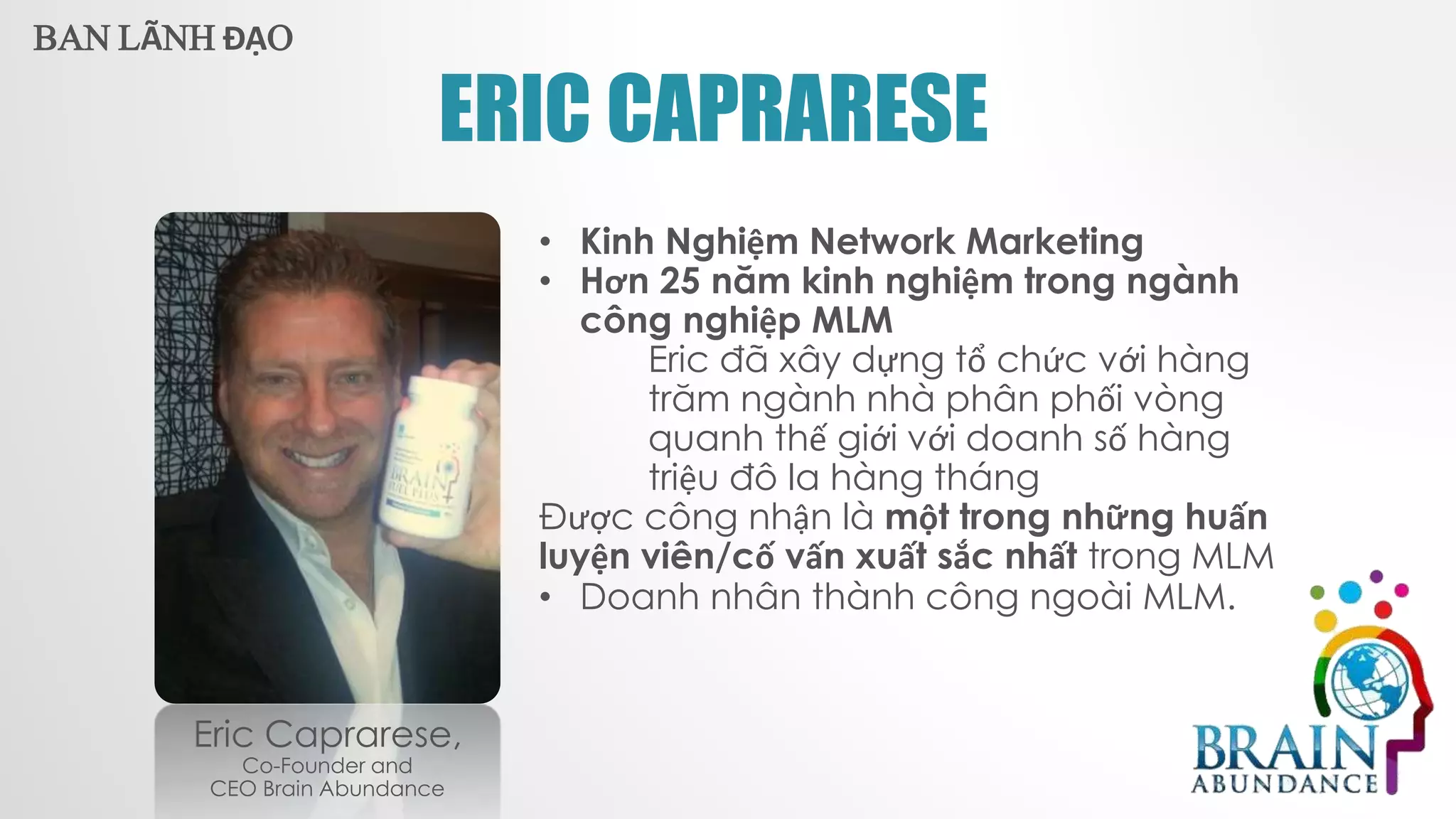 ERIC CAPRARESE
Eric Caprarese,
Co-Founder and
CEO Brain Abundance
• Kinh Nghiệm Network Marketing
• Hơn 25 năm kinh nghiệm trong ngành
công nghiệp MLM
Eric đã xây dựng tổ chức với hàng
trăm ngành nhà phân phối vòng
quanh thế giới với doanh số hàng
triệu đô la hàng tháng
Được công nhận là một trong những huấn
luyện viên/cố vấn xuất sắc nhất trong MLM
• Doanh nhân thành công ngoài MLM.
BAN LÃNH ĐẠO
 