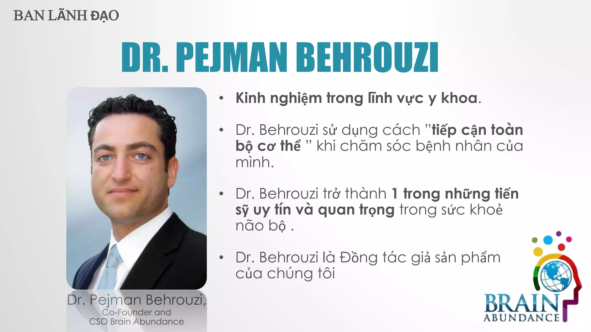 DR. PEJMAN BEHROUZI
Dr. Pejman Behrouzi,
Co-Founder and
CSO Brain Abundance
• Kinh nghiệm trong lĩnh vực y khoa.
• Dr. Behrouzi sử dụng cách ”tiếp cận toàn
bộ cơ thể ” khi chăm sóc bệnh nhân của
mình.
• Dr. Behrouzi trở thành 1 trong những tiến
sỹ uy tín và quan trọng trong sức khoẻ
não bộ .
• Dr. Behrouzi là Đồng tác giả sản phẩm
của chúng tôi
BAN LÃNH ĐẠO
 