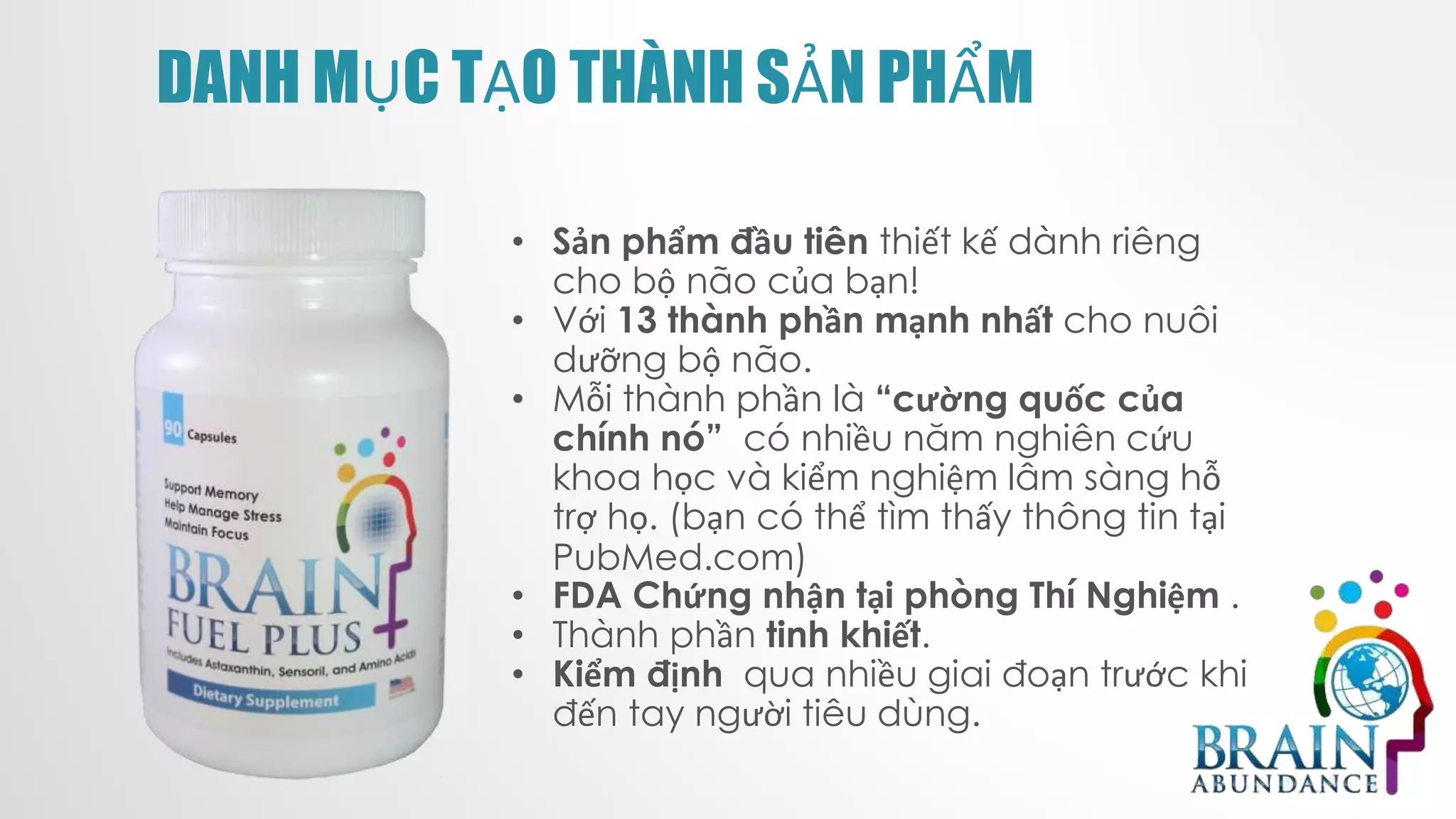 DANH MỤC TẠO THÀNH SẢN PHẨM
• Sản phẩm đầu tiên thiết kế dành riêng
cho bộ não của bạn!
• Với 13 thành phần mạnh nhất cho nuôi
dưỡng bộ não.
• Mỗi thành phần là “cường quốc của
chính nó” có nhiều năm nghiên cứu
khoa học và kiểm nghiệm lâm sàng hỗ
trợ họ. (bạn có thể tìm thấy thông tin tại
PubMed.com)
• FDA Chứng nhận tại phòng Thí Nghiệm .
• Thành phần tinh khiết.
• Kiểm định qua nhiều giai đoạn trước khi
đến tay người tiêu dùng.
 