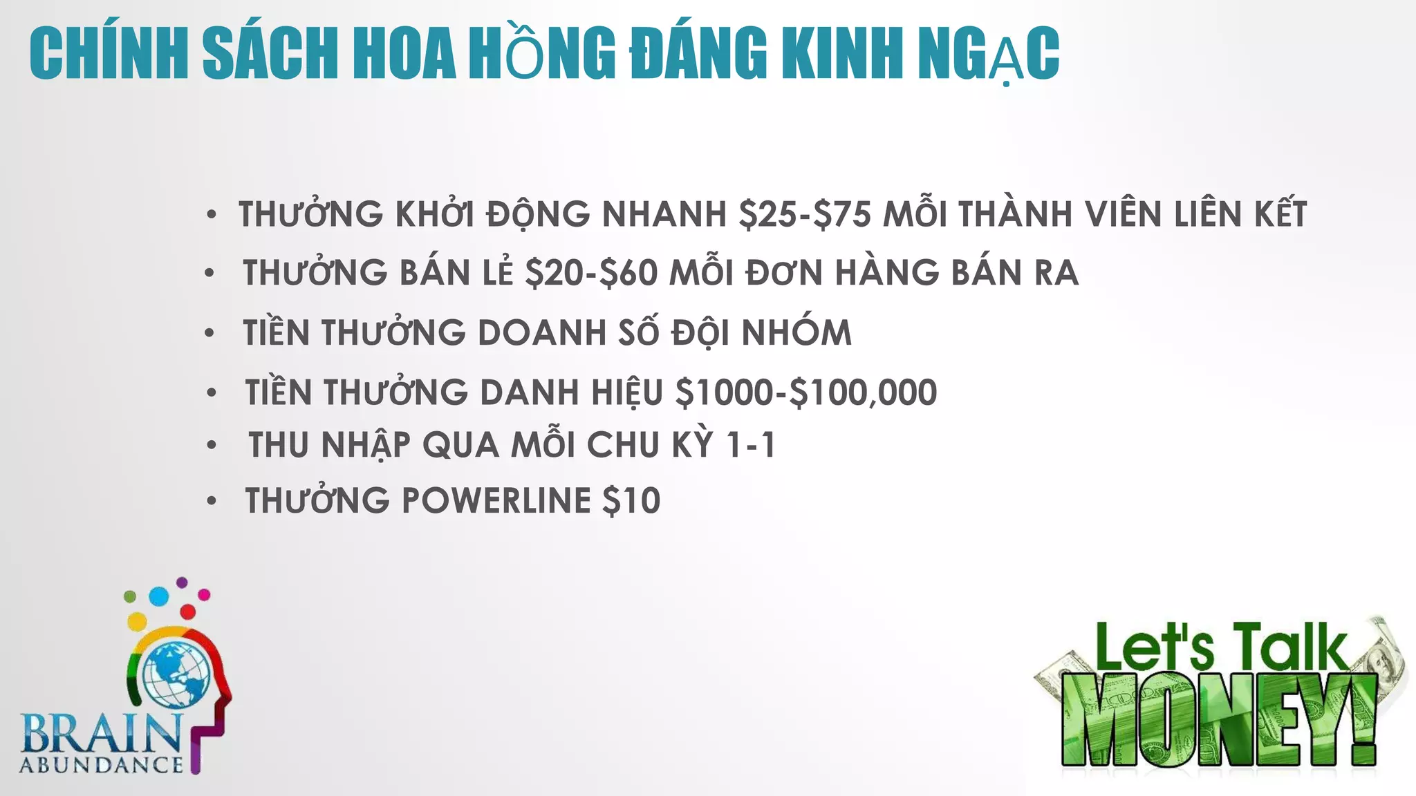 CHÍNH SÁCH HOA HỒNG ĐÁNG KINH NGẠC
• THƯỞNG KHỞI ĐỘNG NHANH $25-$75 MỖI THÀNH VIÊN LIÊN KẾT
• THƯỞNG BÁN LẺ $20-$60 MỖI ĐƠN HÀNG BÁN RA
• TIỀN THƯỞNG DOANH SỐ ĐỘI NHÓM
• TIỀN THƯỞNG DANH HIỆU $1000-$100,000
• THU NHẬP QUA MỖI CHU KỲ 1-1
• THƯỞNG POWERLINE $10
 