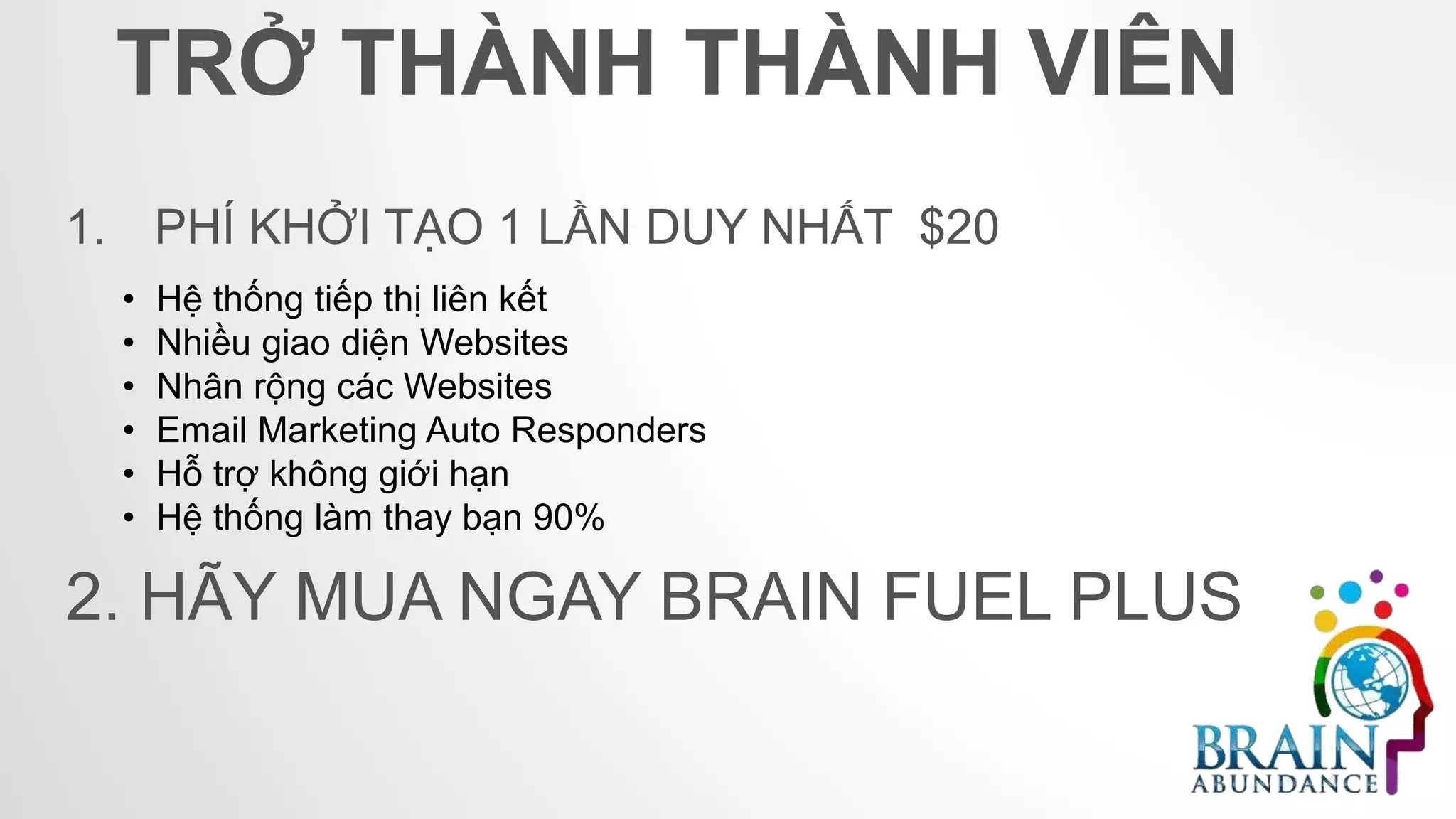 TRỞ THÀNH THÀNH VIÊN
1. PHÍ KHỞI TẠO 1 LẦN DUY NHẤT $20
• Hệ thống tiếp thị liên kết
• Nhiều giao diện Websites
• Nhân rộng các Websites
• Email Marketing Auto Responders
• Hỗ trợ không giới hạn
• Hệ thống làm thay bạn 90%
2. HÃY MUA NGAY BRAIN FUEL PLUS
 