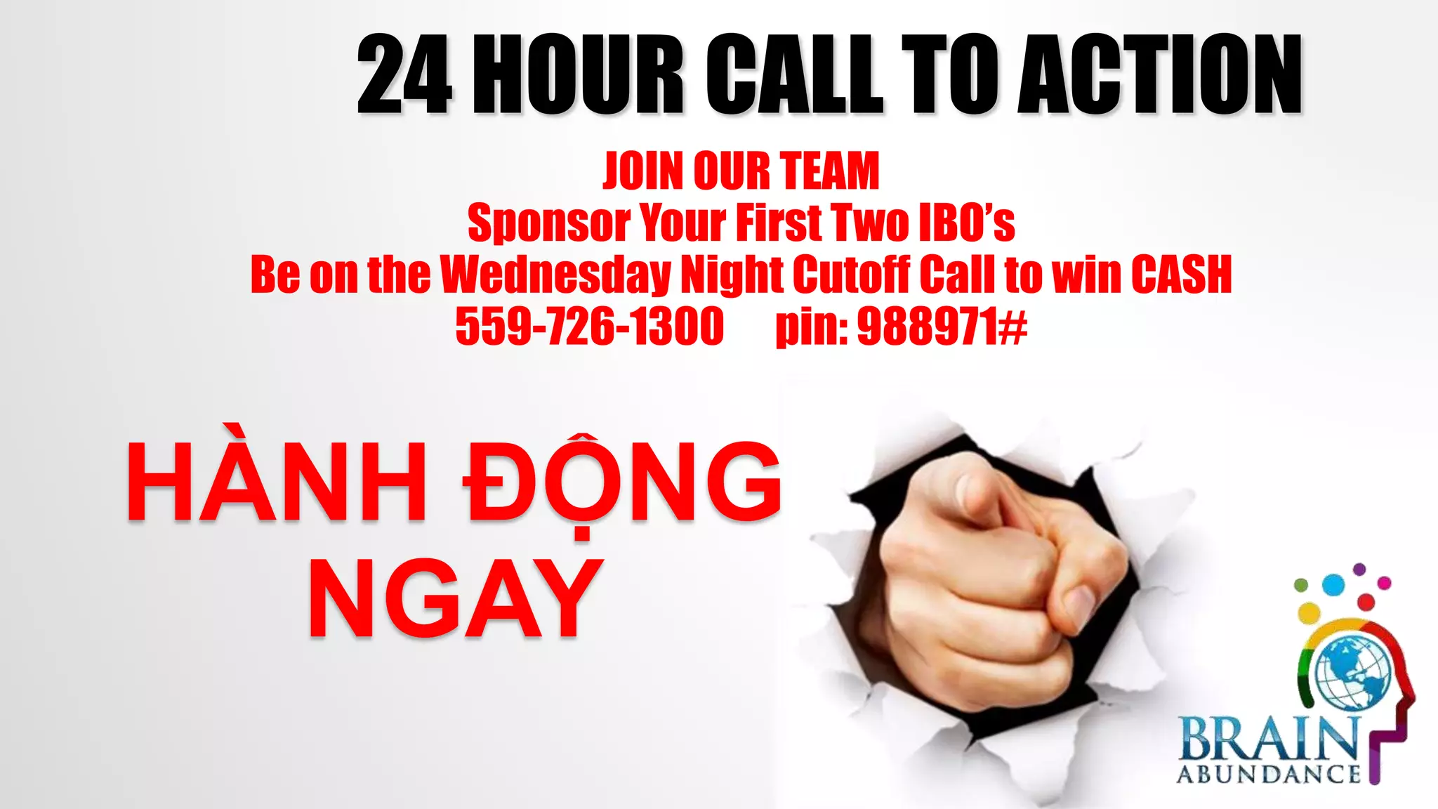 24 HOUR CALL TO ACTION
HÀNH ĐỘNG
NGAY
JOIN OUR TEAM
Sponsor Your First Two IBO’s
Be on the Wednesday Night Cutoff Call to win CASH
559-726-1300 pin: 988971#
 